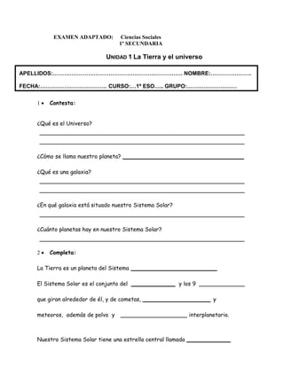 EXAMEN ADAPTADO: Ciencias Sociales 
1º SECUNDARIA 
UNIDAD 1 La Tierra y el universo 
APELLIDOS:……………………………………………………………. NOMBRE:…………………. 
FECHA:……………………………… CURSO:…1º ESO….. GRUPO:……………………… 
 Contesta: 
¿Qué es el Universo? 
¿Cómo se llama nuestro planeta? 
¿Qué es una galaxia? 
¿En qué galaxia está situado nuestro Sistema Solar? 
¿Cuánto planetas hay en nuestro Sistema Solar? 
 Completa: 
La Tierra es un planeta del Sistema 
El Sistema Solar es el conjunto del y los 9 
que giran alrededor de él, y de cometas, y 
meteoros, además de polvo y interplanetario. 
Nuestro Sistema Solar tiene una estrella central llamada 
 
