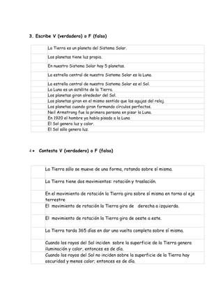 3. Escribe V (verdadero) o F (falso) 
La Tierra es un planeta del Sistema Solar. 
Los planetas tiene luz propia. 
En nuestro Sistema Solar hay 5 planetas. 
La estrella central de nuestro Sistema Solar es la Luna. 
La estrella central de nuestro Sistema Solar es el Sol. 
La Luna es un satélite de la Tierra. 
Los planetas giran alrededor del Sol. 
Los planetas giran en el mismo sentido que las agujas del reloj. 
Los planetas cuando giran formando círculos perfectos. 
Neil Armstrong fue la primera persona en pisar la Luna. 
En 1920 el hombre ya había pisado a la Luna 
El Sol genera luz y calor. 
El Sol sólo genera luz. 
 
 Contesta V (verdadero) o F (falso) 
La Tierra sólo se mueve de una forma, rotando sobre sí misma. 
La Tierra tiene dos movimientos: rotación y traslación. 
En el movimiento de rotación la Tierra gira sobre sí misma en torno al eje 
terrestre 
El movimiento de rotación la Tierra gira de derecha a izquierda. 
El movimiento de rotación la Tierra gira de oeste a este. 
La Tierra tarda 365 días en dar una vuelta completa sobre sí misma. 
Cuando los rayos del Sol inciden sobre la superficie de la Tierra genera 
iluminación y calor, entonces es de día. 
Cuando los rayos del Sol no inciden sobre la superficie de la Tierra hay 
oscuridad y menos calor; entonces es de día. 
 
 