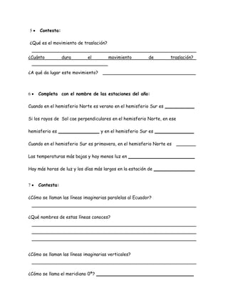  Contesta: 
¿Qué es el movimiento de traslación? 
¿Cuánto dura el movimiento de traslación? 
¿A qué da lugar este movimiento? 
 Completa con el nombre de las estaciones del año: 
Cuando en el hemisferio Norte es verano en el hemisferio Sur es 
Si los rayos de Sol cae perpendiculares en el hemisferio Norte, en ese 
hemisferio es y en el hemisferio Sur es 
Cuando en el hemisferio Sur es primavera, en el hemisferio Norte es 
Las temperaturas más bajas y hay menos luz en 
Hay más horas de luz y los días más largos en la estación de 
 Contesta: 
¿Cómo se llaman las líneas imaginarias paralelas al Ecuador? 
¿Qué nombres de estas líneas conoces? 
¿Cómo se llaman las líneas imaginarias verticales? 
¿Cómo se llama el meridiano 0ª? 
 