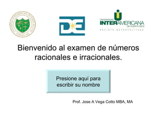 Bienvenido al examen de números
    racionales e irracionales.

         Presione aquí para
         escribir su nombre


               Prof. Jose A Vega Cotto MBA, MA
 