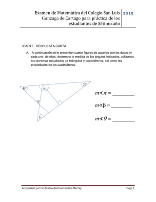 Examen de Matemática del Colegio San Luis
Gonzaga de Cartago para práctica de los
estudiantes de Sétimo año
2015
Recopilado por Lic. Marco Antonio Cubillo Murray Page 1
I PARTE. RESPUESTA CORTA
A. A continuación se le presentan cuatro figuras de acuerdo con los datos en
cada una de ellas, determine la medida de los ángulos indicados, utilizando
los teoremas estudiados de triángulos y cuadriláteros, así como las
propiedades de los cuadriláteros.
55o
20o


________m  
m   
________m  
 
