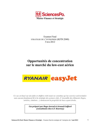 Master Finance et Stratégie




                                          Examen Final
                              STRATEGIE DE L’ENTREPRISE (KFIN 2040)
                                            3 MAI 2012




                       Opportunités de concentration
                      sur le marché du low-cost aérien




   Ce cas est basé sur des faits et chiffres réels mais ne constitue qu’un exercice universitaire
   sans aucun fondement lié à la stratégie des acteurs cités. L’ensemble des éléments (logos,
                articles, citations…) demeurent la propriété de leurs ayant droits.


                          Cas préparé par Hugo Azerad et Arnaud Coiffard
                                  (consultants chez A.T. Kearney)




Sciences-Po Paris Master Finance et Stratégie – Examen final de stratégie de l’entreprise du 3 mai 2012   1
 