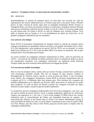 Annexe 6 – Transports aériens : le mouvement de concentration s’accélère

RFI – 08/04/2010

Incontestablement, le marché du transport aérien est entré dans une nouvelle ère, celle du
regroupement des acteurs traditionnels qui se livraient jusqu’alors à une guerre féroce. Dernière
preuve en date, l’accord de fusion signé entre la compagnie britannique British Airways et
l'espagnole Iberia, une fusion qui donnera naissance à la deuxième compagnie aérienne d'Europe
mais que les actionnaires respectifs doivent avaliser à la fin de l’année. Le nouveau couple imite
en cela l'union entre Air France et KLM, ou celle de Lufthansa avec Austrian Airlines. Trois
pôles se forment ainsi en Europe et il en ira probablement de même aux Etats-Unis, où les
grandes compagnies emboîtent le pas aux européens.

Une sortie de crise mitigée

Selon l'IATA (l’Association internationale du transport aérien) le marché du transport aérien
conjugue actuellement de sporadiques bonnes nouvelles et de grandes incertitudes pour le futur.
Si le fret international a ainsi progressé en janvier 2010 de 28,3% sur un trimestre, le niveau
global reste inférieur de 3% à 4% à celui de début 2008. Si la reprise est confirmée, elle est plus
marquée dans l’Asie-Pacifique qu'en Europe.

Au niveau mondial, les compagnies aériennes enregistreront en 2010 - selon les prévisions de
l’IATA - une perte de 2,8 milliards de dollars américains dont 2,2 milliards de dollars au passif
des transporteurs européens. Les compagnies américaines ont également perdu beaucoup
d’argent, tandis que leurs consœurs latino-américaines ont dégagé des profits.

Vers un nouveau modèle économique

Mais la crise du transport aérien, surtout celle qui touche l’Europe, remonte bien au-delà de la
crise économique mondiale actuelle. Elle tire ses origines de deux facteurs: d’abord, le
développement de l’internet, lequel a permis la vente en direct des billets. A titre d’exemple,
avant internet, des compagnies européennes comme KLM ou Swissair transportaient plus de
voyageurs qu’il n’y a d’habitants dans leurs propres pays. Elles attiraient des voyageurs des
marchés périphériques qu’on séduisait, par diverses offres, pour passer en transit par ces petits
pays européens. La vente en direct sur internet a permis aux voyageurs d’accéder aux lignes
aériennes les plus rapides, sonnant le glas du modèle traditionnel.

Le second choc pour les compagnies traditionnelles fut l’arrivée des compagnies « low cost » qui
ont sapé le marché du moyen courrier. Aussi, le modèle traditionnel, appelé par les Américains
«legacy» par opposition au « low cost », s’est-il révélé inadapté. Il fallait trouver des recettes
notamment pour le renouvellement des flottes, qui demandent beaucoup de capitaux. Le
mouvement des alliances et des fusions dans le secteur s’est imposé naturellement comme la
seule possibilité de réduire les coûts. Ce mouvement a commencé un peu avant les années 2000,
avec Star Alliance, puis Sky Team et One World, jusqu’aux fusions pures et simples entre les
compagnies traditionnelles.



Sciences-Po Paris Master Finance et Stratégie – Examen final de stratégie de l’entreprise du 3 mai 2012   13
 