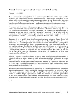 Annexe 7 – Pourquoi le prix des billets d’avion est-il si variable ? (extraits)

Air Actu – 13/09/2009

Avec la crise actuelle du transport aérien, on voit ressurgir au détour des articles de presse et des
reportages des mots étranges comme yield management, coefficient de remplissage, recette
unitaire siège/km, etc. Ces termes, propres aux transporteurs aériens, désignent les principaux
concepts qui expliquent les différences de prix (parfois des centaines d’euros) entre votre billet et
celui de la personne assise à coté de vous. Retour sur une méthode de calcul bien particulière…

Pour qu’un vol soit rentable, il faut bien sur que les charges soient inférieures ou égales aux
recettes provenant de la vente des billets, des subventions et des ventes annexes (duty free,…). Il
faut savoir que l’on distingue deux types de charges : les charges fixes représentées par le
personnel au sol, les moyens d’assistance en escale, l’équipage, (…) la maintenance, les
assurances… et les charges variables qui sont liées au nombre de passagers à bord, soit
principalement le kérosène (…) et le catering (sandwichs, boissons servis à bord).

Quand un vol est ouvert à la réservation, la compagnie aérienne calcule ses charges fixes et doit
les couvrir en intégralité pour rentrer dans ses frais. Ce sont d’abord les passagers dits « haute
contribution », à savoir les passagers professionnels avec leurs billets flexibles (échangeables,
modifiables, remboursables) ainsi que les Business Class et First Class, qui vont couvrir une part
non négligeable de ces frais. Ensuite, les équipes de vente sélectionnent un certain nombre de
sièges à prix cassé qui doivent attirer la clientèle et assurer un remplissage minimal de l’appareil.
Quand ce quota de sièges est vendu, les prix sont ajustés à la hausse pour couvrir le reste des
charges fixes. C’est pour cette raison qu’un mois avant le vol, vous payerez de façon quasi
certaine un billet « plein tarif ».

Au point d’équilibre, c'est-à-dire quand la recette des billets vendus équilibre les charges fixes, la
compagnie sait que le vol sera rentable. A partir de là, pour chaque billet vendu, toute recette au-
delà des charges variables rentrera directement comme un bénéfice dans les comptes. La
compagnie a donc intérêt à privilégier le remplissage maximal de l’appareil en appliquant des
tarifs attractifs. C’est pour cette raison que très peu de temps avant le vol, vous trouvez des offres
intéressantes de dernière minute. (…)

Au delà de cette démonstration simplifiée, les services de « yield management » des compagnies
aériennes sont chargés d’évaluer, en fonction des différentes contraintes, le niveau de prix du
billet de chaque passager pour optimiser la recette globale. Et cette opération n’est pas des plus
faciles. En effet, les charges dépendent d’un nombre très important de paramètres (prix du baril
de brut, route aérienne allouée, type d’appareil, âge de l’équipage…) et le prix des billets est lié à
des aspects tant objectifs (distance, classe) que subjectifs (destination ensoleillée, mégalopoles).

(…)




Sciences-Po Paris Master Finance et Stratégie – Examen final de stratégie de l’entreprise du 3 mai 2012   15
 