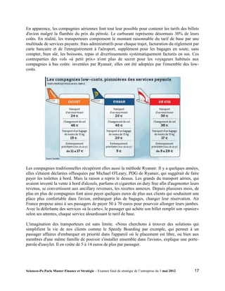 En apparence, les compagnies aériennes font tout leur possible pour contenir les tarifs des billets
d'avion malgré la flambée du prix du pétrole. Le carburant représente désormais 30% de leurs
coûts. En réalité, les transporteurs compensent le montant raisonnable du tarif de base par une
multitude de services payants: frais administratifs pour chaque trajet, facturation du règlement par
carte bancaire et de l'enregistrement à l'aéroport, supplément pour les bagages en soute, sans
compter, bien sûr, les boissons, repas et divertissements systématiquement facturés en sus. Ces
contreparties des vols «à petit prix» n'ont plus de secret pour les voyageurs habitués aux
compagnies à bas coûts: inventées par Ryanair, elles ont été adoptées par l'ensemble des low-
costs.




Les compagnies traditionnelles récupèrent elles aussi la méthode Ryanair. Il y a quelques années,
elles s'étaient déclarées offusquées par Michael O'Leary, PDG de Ryanair, qui suggérait de faire
payer les toilettes à bord. Mais la raison a repris le dessus. Les grands du transport aérien, qui
avaient inventé la vente à bord d'alcools, parfums et cigarettes en duty free afin d'augmenter leurs
revenus, se convertissent aux ancillary revenues, les recettes annexes. Depuis plusieurs mois, de
plus en plus de compagnies font ainsi payer quelques euros de plus aux clients qui souhaitent une
place plus confortable dans l'avion, embarquer plus de bagages, changer leur réservation. Air
France propose ainsi à ses passagers de payer 50 à 70 euros pour pourvoir allonger leurs jambes.
Avec la déferlante des services «à la carte», le passager qui achète son billet remplit son «panier»
selon ses attentes, chaque service alourdissant le tarif de base.

L'imagination des transporteurs est sans limite. «Nous cherchons à trouver des solutions qui
simplifient la vie de nos clients comme le Speedy Boarding par exemple, qui permet à un
passager affaires d'embarquer en priorité dans l'appareil où le placement est libre, ou bien aux
membres d'une même famille de pouvoir s'installer ensemble dans l'avion», explique une porte-
parole d'easyJet. Il en coûte de 5 à 14 euros de plus par passager.




Sciences-Po Paris Master Finance et Stratégie – Examen final de stratégie de l’entreprise du 3 mai 2012   17
 