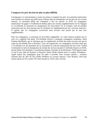 Comparer les prix devient de plus en plus difficile

Conséquence, le consommateur a toutes les peines à comparer les prix. Les autorités américaines
sont montées au créneau mi-juillet pour réclamer plus de transparence sur les prix de ces revenus
annexes. Le secrétaire d'État aux Transports a fait ses calculs: en 2010, les compagnies
américaines ont gagné 3,4 milliards de dollars grâce aux recettes supplémentaires sur les bagages
et 2,3 milliards en facturant les changements de réservation! Or, le Congrès vient de prendre
conscience que les taxes perçues par les aéroports ne s'appliquaient pas aux «services annexes».
Il regrette que les compagnies accroissent leurs revenus sans passer par la case taxe
supplémentaire.

Pour les compagnies, ce gisement est loin d'être négligeable. La vente d'autres produits que le
seul vol a rapporté l'an passé 18,4 milliards d'euros à cinquante compagnies mondiales, selon
l'institut IdeaWorks, qui ne distingue pas les suppléments au billet des autres revenus tels que la
vente de nuit d'hôtel (lire ci-dessous). Trois ans auparavant, ces compagnies n'avaient réuni que
1,72 milliard. Les dix premières de ce classement ne sont pas uniquement des low-costs: United
Continental est ainsi la championne du monde des services payants (3 milliards d'euros en 2010),
devant Delta (2,6 milliards). L'australienne Qantas, Emirates et la brésilienne TAM figurent dans
le top 10 aux côtés de Ryanair et d'easyJet. Selon l'étude réalisée pour le compte d'Amadeus -
expert auprès des compagnies pour les aider à accroître leurs revenus annexes -, certaines
réalisent près de 30% de leur chiffre d'affaires en revenus annexes. Chez Ryanair, cette part
tourne autour de 22% contre 19% chez EasyJet et 14,4% chez AirAsia.




Sciences-Po Paris Master Finance et Stratégie – Examen final de stratégie de l’entreprise du 3 mai 2012   18
 