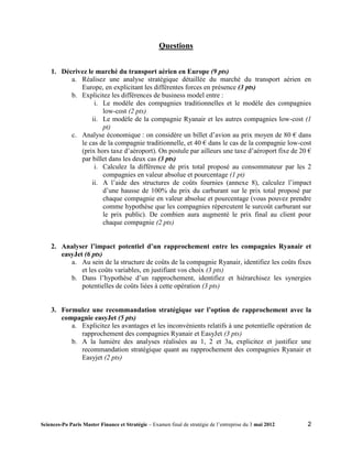 Questions


    1. Décrivez le marché du transport aérien en Europe (9 pts)
          a. Réalisez une analyse stratégique détaillée du marché du transport aérien en
             Europe, en explicitant les différentes forces en présence (3 pts)
          b. Explicitez les différences de business model entre :
                  i. Le modèle des compagnies traditionnelles et le modèle des compagnies
                     low-cost (2 pts)
                 ii. Le modèle de la compagnie Ryanair et les autres compagnies low-cost (1
                     pt)
          c. Analyse économique : on considère un billet d’avion au prix moyen de 80 € dans
             le cas de la compagnie traditionnelle, et 40 € dans le cas de la compagnie low-cost
             (prix hors taxe d’aéroport). On postule par ailleurs une taxe d’aéroport fixe de 20 €
             par billet dans les deux cas (3 pts)
                  i. Calculez la différence de prix total proposé au consommateur par les 2
                     compagnies en valeur absolue et pourcentage (1 pt)
                 ii. A l’aide des structures de coûts fournies (annexe 8), calculez l’impact
                     d’une hausse de 100% du prix du carburant sur le prix total proposé par
                     chaque compagnie en valeur absolue et pourcentage (vous pouvez prendre
                     comme hypothèse que les compagnies répercutent le surcoût carburant sur
                     le prix public). De combien aura augmenté le prix final au client pour
                     chaque compagnie (2 pts)


    2. Analyser l’impact potentiel d’un rapprochement entre les compagnies Ryanair et
       easyJet (6 pts)
          a. Au sein de la structure de coûts de la compagnie Ryanair, identifiez les coûts fixes
              et les coûts variables, en justifiant vos choix (3 pts)
          b. Dans l’hypothèse d’un rapprochement, identifiez et hiérarchisez les synergies
              potentielles de coûts liées à cette opération (3 pts)


    3. Formulez une recommandation stratégique sur l’option de rapprochement avec la
       compagnie easyJet (5 pts)
          a. Explicitez les avantages et les inconvénients relatifs à une potentielle opération de
             rapprochement des compagnies Ryanair et EasyJet (3 pts)
          b. A la lumière des analyses réalisées au 1, 2 et 3a, explicitez et justifiez une
             recommandation stratégique quant au rapprochement des compagnies Ryanair et
             Easyjet (2 pts)




Sciences-Po Paris Master Finance et Stratégie – Examen final de stratégie de l’entreprise du 3 mai 2012   2
 