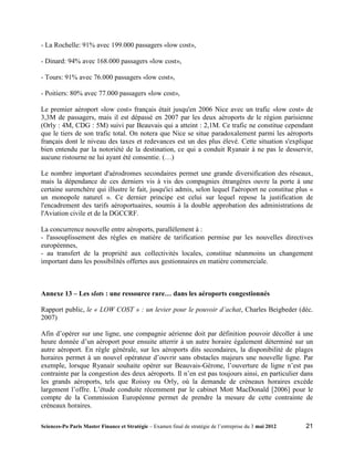 - La Rochelle: 91% avec 199.000 passagers «low cost»,

- Dinard: 94% avec 168.000 passagers «low cost»,

- Tours: 91% avec 76.000 passagers «low cost»,

- Poitiers: 80% avec 77.000 passagers «low cost»,

Le premier aéroport «low cost» français était jusqu'en 2006 Nice avec un trafic «low cost» de
3,3M de passagers, mais il est dépassé en 2007 par les deux aéroports de le région parisienne
(Orly : 4M, CDG : 5M) suivi par Beauvais qui a atteint : 2,1M. Ce trafic ne constitue cependant
que le tiers de son trafic total. On notera que Nice se situe paradoxalement parmi les aéroports
français dont le niveau des taxes et redevances est un des plus élevé. Cette situation s'explique
bien entendu par la notoriété de la destination, ce qui a conduit Ryanair à ne pas le desservir,
aucune ristourne ne lui ayant été consentie. (…)

Le nombre important d'aérodromes secondaires permet une grande diversification des réseaux,
mais la dépendance de ces derniers vis à vis des compagnies étrangères ouvre la porte à une
certaine surenchère qui illustre le fait, jusqu'ici admis, selon lequel l'aéroport ne constitue plus «
un monopole naturel ». Ce dernier principe est celui sur lequel repose la justification de
l'encadrement des tarifs aéroportuaires, soumis à la double approbation des administrations de
l'Aviation civile et de la DGCCRF.

La concurrence nouvelle entre aéroports, parallèlement à :
- l'assouplissement des règles en matière de tarification permise par les nouvelles directives
européennes,
- au transfert de la propriété aux collectivités locales, constitue néanmoins un changement
important dans les possibilités offertes aux gestionnaires en matière commerciale.



Annexe 13 – Les slots : une ressource rare… dans les aéroports congestionnés

Rapport public, le « LOW COST » : un levier pour le pouvoir d’achat, Charles Beigbeder (déc.
2007)

Afin d’opérer sur une ligne, une compagnie aérienne doit par définition pouvoir décoller à une
heure donnée d’un aéroport pour ensuite atterrir à un autre horaire également déterminé sur un
autre aéroport. En règle générale, sur les aéroports dits secondaires, la disponibilité de plages
horaires permet à un nouvel opérateur d’ouvrir sans obstacles majeurs une nouvelle ligne. Par
exemple, lorsque Ryanair souhaite opérer sur Beauvais-Gérone, l’ouverture de ligne n’est pas
contrainte par la congestion des deux aéroports. Il n’en est pas toujours ainsi, en particulier dans
les grands aéroports, tels que Roissy ou Orly, où la demande de créneaux horaires excède
largement l’offre. L’étude conduite récemment par le cabinet Mott MacDonald [2006] pour le
compte de la Commission Européenne permet de prendre la mesure de cette contrainte de
créneaux horaires.

Sciences-Po Paris Master Finance et Stratégie – Examen final de stratégie de l’entreprise du 3 mai 2012   21
 
