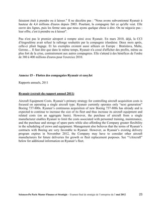 faisaient était à prendre ou à laisser." Il ne décolère pas : "Nous avons subventionné Ryanair à
hauteur de 4,4 millions d'euros depuis 2003. Pourtant, la compagnie fait ce qu'elle veut. Elle
ouvre des lignes, puis les ferme sans que nous ayons quelque chose à dire. On ne négocie pas :
leur offre, c'est à prendre ou à laisser".

Pau n'est pas le premier aéroport à rompre ainsi avec Ryanair. En mars 2010, déjà, la CCI
d'Angoulême avait refusé la rallonge souhaitée par la compagnie irlandaise. Deux mois après,
celle-ci pliait bagage. Et les exemples existent aussi ailleurs en Europe : Bratislava, Malte,
Gerone.... Il faut dire que dans le même temps, Ryanair n'a cessé d'afficher des profits, même au
plus fort de la crise, contrairement aux autres compagnies. Elle s'attend à des bénéfices de l'ordre
de 380 à 400 millions d'euros pour l'exercice 2010.




Annexe 15 – Flottes des compagnies Ryanair et easyJet

Rapports annuels, 2011


Ryanair (extrait du rapport annuel 2011)

Aircraft Equipment Costs. Ryanair’s primary strategy for controlling aircraft acquisition costs is
focused on operating a single aircraft type. Ryanair currently operates only “next generation”
Boeing 737-800s. Ryanair’s continuous acquisition of new Boeing 737-800s has already and is
expected to continue to increase the size of its fleet and thus increase its aircraft equipment and
related costs (on an aggregate basis). However, the purchase of aircraft from a single
manufacturer enables Ryanair to limit the costs associated with personnel training, maintenance,
and the purchase and storage of spare parts while also affording the Company greater flexibility
in the scheduling of crews and equipment. Management also believes that the terms of Ryanair’s
contracts with Boeing are very favorable to Ryanair. However, as Ryanair’s existing delivery
program expires in November 2012, the Company may have to consider other aircraft
manufacturers for future deliveries for growth or fleet replacement purposes. See “¾Aircraft”
below for additional information on Ryanair’s fleet.




Sciences-Po Paris Master Finance et Stratégie – Examen final de stratégie de l’entreprise du 3 mai 2012   23
 