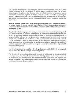 Yan_Derocles: Premier point : les compagnies aériennes ne subissent pas toutes de la même
manière les hausses de prix du kérosène. Le facteur "devises" est un élément qui joue en faveur
des compagnies européennes. Ces dernières paient en effet le kérosène en euros alors que ses
concurrentes américaines le paient en dollars. Deuxième point : aujourd'hui les compagnies
arrivent à répercuter environ 50 à 60% de la flambée du pétrole et compte tenu de l'élasticité prix
et de la forte compétition dans ce secteur, il apparaît difficile de pouvoir compenser une part plus
significative.

Norbert: Bonjour, Tout d'abord merci pour votre éclairage et votre approche prospective
du secteur aérien. Ne pensez vous pas que le Business Model des compagnies aériennes à
bas coût construit entre autres sur un coût des carburants faible est dépassé avec la hausse
vertigineuse du brut ?

Yan_Derocles: Il est vrai que pour les compagnies à bas coût, le carburant est le premier poste de
coût avant les dépenses de personnel. Pour Ryanair, les dépenses de carburant représenteront plus
de 40% de son chiffre d'affaires sur l'exercice en cours. La principale problématique pour les
compagnies à bas coût reste les conséquences d'une augmentation de leurs tarifs sur la demande.
Compte tenu de l'élasticité prix, une hausse de 10% des tarifs entraînerait une baisse de l'ordre de
15% de la demande. Comme le Business Model de ces compagnies repose sur une croissance
rapide des volumes qui permet de générer un recul des coûts unitaires, la question est de taille. Je
considère que de très nombreuses petites compagnies à bas coût seront amenées à disparaître à la
sortie de la saison estivale.

nm: Yves Cochet avait prévu (il y a de cela quelques années) la faillite de la compagnie
easyJet avant 2010. Pensez-vous que c'est envisageable ?

Yan_Derocles: Si on pose l'hypothèse que le carburant se stabilise sur les niveaux actuels, je
pense que easyJet ressortira renforcée de cette crise. Elle dispose de nombreux atouts, notamment
un bilan solide, une flotte récente et des appareils en carnet parfaitement bien négociés avec
Airbus, une moindre dépendance au ralentissement économique que Ryanair en raison de son
positionnement sur des aéroports majeurs.




Sciences-Po Paris Master Finance et Stratégie – Examen final de stratégie de l’entreprise du 3 mai 2012   25
 