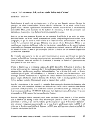Annexe 19 – La croissance de Ryanair sera-t-elle limitée faute d’avions ?

Les Echos – 29/09/2011


Contrairement à nombre de ses concurrents, ce n'est pas que Ryanair manque d'argent, de
passagers, ou même de destinations; bien au contraire. A l'inverse, elle est plutôt victime de son
propre succès, affichant régulièrement une croissance annuelle à deux chiffres et une rentabilité
confortable. Mais, pour maintenir un tel rythme de croissance, il faut des passagers, des
destinations et des avions pour déplacer les premiers entre les seconds.

Pour ce qui est des passagers, Ryanair n'a pas vraiment de difficulté à les attirer en masse.
Structurellement, les billets vendus ne représentent qu'une (très) faible partie des revenus de la
compagnie, ce qui lui laisse la liberté d'offrir à la vente des billets promotionnels à 10€, 5€ et
même 1€. La situation n'est que peu différente pour ce qui est des destinations. Même si les
manières peu courtoises de Ryanair ne lui ont pas toujours values la faveur des aéroports et des
pouvoirs locaux, la manne touristique que ses passagers représentent, a souvent suffit à radoucir
les plus récalcitrants. Et pour ce qui est des plus revêches ce ne sont pas les aéroports de province
qui manquent en Europe.

En revanche, c'est dans le cas de son approvisionnement en avions que Ryanair est dans la
position la plus délicate. Le secteur des constructeurs aéronautiques ne contient qu'un nombre très
limité d'acteurs à même de satisfaire les besoins de la low-cost, et Ryanair n'a pas toujours su
faire preuve de tacts avec ceux-ci.

Quand la direction de la compagnie a décidé, fin 2001, de profiter de la crise de confiance du
secteur aérien suivant les événements du 11 Septembre pour négocier des avions à bas prix, il n'y
avait que deux interlocuteurs possibles: Airbus et Boeing. Pour la défense de Ryanair - et de son
charismatique dirigeant, Michael O'Leary - la low-cost a su faire jouer la concurrence à son
avantage. Insistant lourdement sur la légèreté des carnets d'adresse des constructeurs, Ryanair a
poussé les prix à la baisse, faxant la dernière offre de l'un à l'autre et allant jusqu'à laisser tomber
Airbus quelques instants - littéralement - avant la signature d'un contrat.

Pour les constructeurs, le jeu en valait la chandelle. Les compagnies low-cost ont beau être près
de leurs sous, elles choisissent souvent - et c'est le cas de Ryanair - de ne construire leurs flottes
que sur un seul type d'avions. Les clients low-cost sont souvent des clients qui reviennent. Et, si
la première commande de 100 737-800 de Ryanair était déjà intéressante, le total de 348 avions
commandés au fil des années l'est encore plus pour Boeing.

Pourtant, Boeing est loin de compter Ryanair parmi ses clients favoris, loin de là. S'il est possible
que la direction de Boeing se soit vexée du laconique ";on les a violés"; de Michael O'Leary
concernant le contrat, il est surtout probable que Boeing se soit agacé de l'insistance de la low-
cost à toujours renégocier ses commandes sur la base du prix qu'elle avait atteint en 2001. A tel
point que le dernière appel d'offre de Ryanair, en 2009, s'est soldé par une cuisante rebuffade de
la part du constructeur américain.



Sciences-Po Paris Master Finance et Stratégie – Examen final de stratégie de l’entreprise du 3 mai 2012   27
 