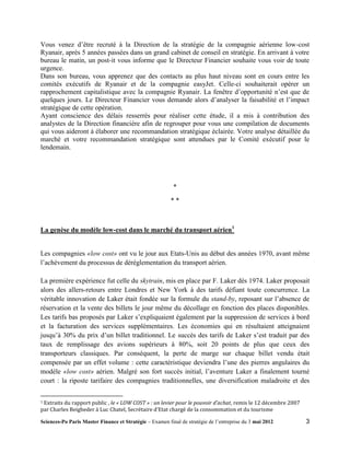 Vous venez d’être recruté à la Direction de la stratégie de la compagnie aérienne low-cost
Ryanair, après 5 années passées dans un grand cabinet de conseil en stratégie. En arrivant à votre
bureau le matin, un post-it vous informe que le Directeur Financier souhaite vous voir de toute
urgence.
Dans son bureau, vous apprenez que des contacts au plus haut niveau sont en cours entre les
comités exécutifs de Ryanair et de la compagnie easyJet. Celle-ci souhaiterait opérer un
rapprochement capitalistique avec la compagnie Ryanair. La fenêtre d’opportunité n’est que de
quelques jours. Le Directeur Financier vous demande alors d’analyser la faisabilité et l’impact
stratégique de cette opération.
Ayant conscience des délais resserrés pour réaliser cette étude, il a mis à contribution des
analystes de la Direction financière afin de regrouper pour vous une compilation de documents
qui vous aideront à élaborer une recommandation stratégique éclairée. Votre analyse détaillée du
marché et votre recommandation stratégique sont attendues par le Comité exécutif pour le
lendemain.




                                                          *
                                                         **



La genèse du modèle low-cost dans le marché du transport aérien1


Les compagnies «low cost» ont vu le jour aux Etats-Unis au début des années 1970, avant même
l’achèvement du processus de déréglementation du transport aérien.

La première expérience fut celle du skytrain, mis en place par F. Laker dès 1974. Laker proposait
alors des allers-retours entre Londres et New York à des tarifs défiant toute concurrence. La
véritable innovation de Laker était fondée sur la formule du stand-by, reposant sur l’absence de
réservation et la vente des billets le jour même du décollage en fonction des places disponibles.
Les tarifs bas proposés par Laker s’expliquaient également par la suppression de services à bord
et la facturation des services supplémentaires. Les économies qui en résultaient atteignaient
jusqu’à 30% du prix d’un billet traditionnel. Le succès des tarifs de Laker s’est traduit par des
taux de remplissage des avions supérieurs à 80%, soit 20 points de plus que ceux des
transporteurs classiques. Par conséquent, la perte de marge sur chaque billet vendu était
compensée par un effet volume : cette caractéristique deviendra l’une des pierres angulaires du
modèle «low cost» aérien. Malgré son fort succès initial, l’aventure Laker a finalement tourné
court : la riposte tarifaire des compagnies traditionnelles, une diversification maladroite et des

1Extraits du rapport public , le « LOW COST » : un levier pour le pouvoir d’achat, remis le 12 décembre 2007
par Charles Beigbeder à Luc Chatel, Secrétaire d’Etat chargé de la consommation et du tourisme

Sciences-Po Paris Master Finance et Stratégie – Examen final de stratégie de l’entreprise du 3 mai 2012        3
 