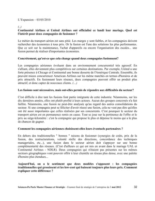 L’Expansion – 03/05/2010

(..)
Continental Airlines et United Airlines ont officialisé ce lundi leur mariage. Quel est
l'intérêt pour deux compagnies de fusionner ?

Le métier du transport aérien est sans pitié. Les marges y sont faibles, et les compagnies doivent
rechercher des économies à tous prix. Or la fusion est l'une des solutions les plus performantes.
Que ce soit sur la maintenance, l'achat d'appareils ou encore l'organisation des escales... une
fusion permet de réaliser d'importantes économies.

Concrètement, qu'est-ce que cela change quand deux compagnies fusionnent?

Les compagnies aériennes évoluent dans un environnement concurrentiel très agressif. En
s'alliant, elles deviennent plus compétitives sur certaines destinations. Par exemple, United a une
forte présence à Chicago et Continental une bonne desserte de l'Amérique Centrale. Ensemble, ils
peuvent mieux concurrencer American Airlines sur les même marchés en termes d'horaires et de
prix attractifs. En fusionnant leurs réseaux, deux compagnies peuvent offrir un produit plus
attractif, et donc capter de nouveaux clients. (…)

Les fusions sont nécessaires, mais ont-elles permis de répondre aux difficultés du secteur?

C'est difficile à dire tant les fusions font partie intégrante de cette industrie. Néanmoins, sur les
dix dernières années, elles ont plutôt profité à leurs acteurs. Aucun des groupes concernés n'a fait
faillite. Néanmoins, une fusion ne peut-être analysée qu'au regard des autres consolidations du
secteur. Si une compagnie peut se féliciter d'avoir réussi une fusion, cela ne veut pas dire qu'elles
ont été aussi importantes que celles réalisées par ses concurrents. C'est pourquoi le secteur du
transport aérien est en permanence remis en cause. Tout se joue sur la pertinence de l'offre et le
prix au siège-kilomètre : c'est la compagnie qui propose le plus et dépense le moins qui a le plus
de chances de gagner.

Comment les compagnies aériennes choisissent-elles leurs éventuels partenaires ?

En dehors des traditionnelles " bonnes " raisons de fusionner (synergies de coûts, prix de la
fusion, des restructurations, volonté réelle des directions, concordance des techniques
manageriales, etc...), une fusion dans le secteur aérien doit s'appuyer sur une bonne
complémentarité des réseaux. (C'est d'ailleurs ce qui est mis en avant dans le mariage UAL et
Continental Airlines - NDLR). Deux compagnies qui n'étaient pas présentes sur les mêmes
secteurs géographiques vont pouvoir offrir à leur clientèle un réseau plus dense, avec une palette
d'horaire plus étendues...

Aujourd'hui, on a le sentiment que deux modèles s'opposent : les compagnies
traditionnelles qui grossissent et les low-cost qui baissent toujours plus leurs prix. Comment
expliquer cette différence ?




Sciences-Po Paris Master Finance et Stratégie – Examen final de stratégie de l’entreprise du 3 mai 2012   32
 