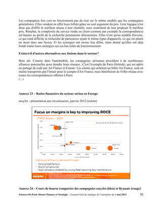 Les compagnies low cost ne fonctionnent pas du tout sur le même modèle que les compagnies
généralistes. Elles vendent en effet leurs billets grâce au seul argument du prix. Leur logique n'est
donc pas d'offrir le meilleur réseau à leur clientèle, mais seulement de leur proposer le meilleur
prix. Résultat, la complexité du service rendu au client (comme par exemple la correspondance)
est bannie au profit de la recherche permanente d'économies. Elles n'ont qu'un modèle d'avions,
ce qui rend difficile la recherche de partenaires ayant le même types d'appareils, ce qui est plutôt
un atout dans une fusion. Et les synergies ont moins lieu d'être, étant donné qu'elles ont déjà
fondé toutes leurs stratégies sur ces bas coûts de fonctionnement.

Existe-t-il d'autres alternatives aux fusions dans le secteur?

Bien sûr. Comme dans l'automobile, les compagnies aériennes procèdent à de nombreuses
alliances ponctuelles pour étendre leurs réseaux...C'est l'exemple du Paris-Helsinki, qui est opéré
en partage de code par Air France et Finnair. Les clients qui achètent un billet Air France, sont en
réalité transportés par Finnair pour le compte d'Air France, mais bénéficient de l'effet réseau avec
toutes les correspondances offertes à Paris.
(…)



Annexe 23 – Ratios financiers du secteur aérien en Europe

easyJet - présentation aux investisseurs, janvier 2012 (extrait)




Annexe 24 – Cours de bourse comparées des compagnies easyJet (bleu) et Ryanair (rouge)
Sciences-Po Paris Master Finance et Stratégie – Examen final de stratégie de l’entreprise du 3 mai 2012   33
 