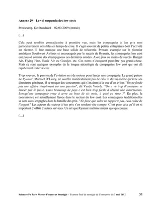Annexe 29 – Le vol suspendu des low-costs

Presseurop, De Standaard – 02/09/2009 (extrait)

(…)

Cela peut sembler contradictoire à première vue, mais les compagnies à bas prix sont
particulièrement sensibles en temps de crise. Il s’agit souvent de petites entreprises dont l’activité
est récente. Il leur manque une base solide de trésorerie. Prenant exemple sur le pionnier
américain Southwest Airlines et encourageés par le succès de Ryanair, les compagnies low cost
ont poussé comme des champignons ces dernières années. Avec plus ou moins de succès. Budget
Air, Flying Finn, Basic Air ou Goodjet, etc. Ces noms n’évoquent peut-être pas grand-chose.
Mais ce sont quelques exemples de la longue nécrologie de compagnies low cost qui ont dû
rapidement rester à terre.

Trop souvent, la passion de l’aviation sert de moteur pour lancer une compagnie. Le grand patron
de Ryanair, Michael O’Leary, ne souffre manifestement pas de cela. Il dit lui-même qu’avec ses
directeurs généraux, il se moque des concurrents qui s’excitent à la vue d’un avion. "On ne fonde
pas une affaire simplement sur une passion", dit Vande Voorde. "On a vu trop d’amateurs se
lancer par le passé. Dans beaucoup de pays c’est bien trop facile d’obtenir une autorisation.
Lorsqu’une compagnie reste à terre au bout de six mois, à quoi ça rime ?" De plus, la
concurrence est actuellement féroce dans le secteur du low cost. Les compagnies traditionnelles
se sont aussi engagées dans la bataille des prix. "Ne faire que voler ne rapporte pas, cela coûte de
l’argent." Les acteurs du secteur à bas prix s’en rendent vite compte. C’est pour cela qu’il est si
important d’offrir d’autres services. Un art que Ryanair maîtrise mieux que quiconque.

(…)




Sciences-Po Paris Master Finance et Stratégie – Examen final de stratégie de l’entreprise du 3 mai 2012   38
 