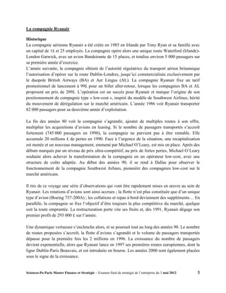 La compagnie Ryanair

Historique
La compagnie aérienne Ryanair a été créée en 1985 en Irlande par Tony Ryan et sa famille avec
un capital de 1£ et 25 employés. La compagnie opère alors une unique route Waterford (Irlande)-
London Gatwick, avec un avion Bandeirante de 15 places, et totalise environ 5 000 passagers sur
sa première année d’exercice.
L’année suivante, la compagnie obtient de l’autorité régulatrice du transport aérien britannique
l’autorisation d’opérer sur la route Dublin-Londres, jusqu’ici commercialisée exclusivement par
le duopole British Airways (BA) et Aer Lingus (AL). La compagnie Ryanair fixe un tarif
promotionnel de lancement à 99£ pour un billet aller-retour, lorsque les compagnies BA et AL
proposent un prix de 209£. L’opération est un succès pour Ryanair et marque l’origine de son
positionnement de compagnie type « low-cost », inspiré du modèle de Southwest Airlines, hérité
du mouvement de dérégulation sur le marché américain. L’année 1986 voit Ryanair transporter
82 000 passagers pour sa deuxième année d’exploitation.

La fin des années 80 voit la compagnie s’agrandir, ajouter de multiples routes à son offre,
multiplier les acquisitions d’avions en leasing. Si le nombre de passagers transportés s’accroît
fortement (745 000 passagers en 1990), la compagnie ne parvient pas à être rentable. Elle
accumule 20 millions £ de pertes en 1990. Face à l’urgence de la situation, une recapitalisation
est menée et un nouveau management, emmené par Michael O’Leary, est mis en place. Après des
débuts marqués par un niveau de prix ultra-compétitif, au prix de fortes pertes, Michael O’Leary
souhaite alors achever la transformation de la compagnie en un opérateur low-cost, avec une
structure de coûts adaptée. Au début des années 90, il se rend à Dallas pour observer le
fonctionnement de la compagnie Southwest Arlines, pionnière des compagnies low-cost sur le
marché américain.

Il tire de ce voyage une série d’observations qui vont être rapidement mises en œuvre au sein de
Ryanair. Les rotations d’avions sont ainsi accrues ; la flotte n’est plus constituée que d’un unique
type d’avion (Boeing 737-200A) ; les collations et repas à bord deviennent des suppléments… En
parallèle, la compagnie se fixe l’objectif d’être toujours la plus compétitive du marché, quelque
soit la route empruntée. La restructuration porte vite ses fruits et, dès 1991, Ryanair dégage son
premier profit de 293 000 £ sur l’année.

Une dynamique vertueuse s’enclenche alors, et se poursuit tout au long des années 90. Le nombre
de routes proposées s’accroît, la flotte d’avions s’agrandit et le volume de passagers transportés
dépasse pour la première fois les 2 millions en 1996. La croissance du nombre de passagers
devient exponentielle, alors que Ryanair lance en 1997 ses premières routes européennes, dont la
ligne Dublin-Paris Beauvais, et est introduite en bourse. Les années 2000 sont également placées
sous le signe de la croissance.


Sciences-Po Paris Master Finance et Stratégie – Examen final de stratégie de l’entreprise du 3 mai 2012   5
 