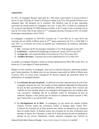 Aujourd’hui

En 2011, la compagnie Ryanair opère plus de 1 300 routes court-courrier et moyen-courrier à
travers 27 pays d’Europe de l’Ouest et d’Europe Centrale et de l’Est. Elle possède 44 bases et est
implantée dans 160 aéroports sur le continent. Elle bénéficie ainsi de la plus importante
couverture du marché parmi les compagnies low-cost. A mars 2011, sa flotte est composée de
221 avions de type Boeing 737-800s détenus en totalité, et de 51 autres avions en leasing, soit un
total de 272 avions. Elle est par ailleurs la 1ère compagnie aérienne d’Europe en 2011 en nombre
de passagers internationaux selon l’IATA.

La compagnie a enregistré en 2010-2011 (exercice du 1er avril 2010 au 31 mars 2011) une
croissance de son chiffre d’affaires (pour la 27ème année consécutive) de 21%, à 3,630 Mds € à
mars 2011. La croissance du revenu est générée par l’amélioration de nombreux indicateurs
opérationnels :
    1) Pax : croissance de 8% des passagers transportés, à 72,1 M de passagers à mars 2011
    2) Load factor : coefficient de remplissage en hausse de 1 point, à 83% à mars 2011
    3) Average fare : prix moyen du billet en croissance de 12% à 39 € à mars 2011
    4) Ancillary Revenues : croissance des revenus additionnels de 21% à mars 2011

Au global, la compagnie Ryanair a réalisé un résultat opérationnel de 488,2 M€ à mars 2011, en
hausse de 21% par rapport à l’année précédente.

Malgré ces bons résultats, la compagnie, ainsi que les analystes financiers, demeurent prudents
pour l’année prochaine. Ils tablent ainsi sur une croissance quasi-nulle du chiffre d’affaires pour
l’exercice 2012, en raison d’une conjugaison de facteurs négatifs qui pourraient obérer les
performances la compagnie Ryanair :

    1) La croissance des prix du pétrole : le carburant est le plus important poste de coût d’une
       compagnie aérienne low-cost. Son résultat est donc largement dépendant des fluctuations
       du prix du baril, qui demeurent, par définition, difficiles à anticiper. Pour s’assurer une
       visibilité sur leurs résultats annuels, les compagnies développent ainsi des stratégies dites
       « de couverture » (hedging) afin de se prémunir contre les fluctuations du prix du
       carburant. Ryanair a ainsi précisé que ses besoins en carburant étaient couverts à 90%
       pour l’année 2012, à un coût de 820 $ / tonne.

    2) Le développement de la flotte : la compagnie n’a pas encore de contrats d’ordres
       d’achats d’avions auprès des avionneurs (Airbus et Boeing) après l’année 2013.
       L’absence de croissance de sa flotte pourrait ainsi obérer ses perspectives de croissance
       dans les années futures. Si Ryanair avance une croissance de son taux d’utilisation pour
       absorber la hausse de la demande, la taille de la flotte pourrait devenir un handicap en
       période de pic estival. Néanmoins, certains analystes soulignent que l’arrivée de
Sciences-Po Paris Master Finance et Stratégie – Examen final de stratégie de l’entreprise du 3 mai 2012   6
 