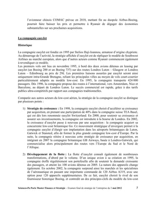 l’avionneur chinois COMAC prévue en 2018, mettant fin au duopole Airbus-Boeing,
         pourrait faire baisser les prix et permettre à Ryanair de dégager des économies
         substantielles sur ses prochaines acquisitions.


La compagnie easyJet

Historique

La compagnie easyJet est fondée en 1995 par Stelios Haji-Ioannou, armateur d’origine chypriote.
Au démarrage de l’activité, la stratégie affichée d’easyJet est de répliquer le modèle de Southwest
Airlines au marché européen, alors que d’autres acteurs comme Ryanair commencent également
à revendiquer ce modèle.
Les premiers vols ont lieu en novembre 1995, à bord des deux avions détenus en leasing par
easyJet (un Boeing 200 et un Boeing 737) sur des routes Londres Luton – Glasgow et Londres
Luton – Edimbourg au prix de 29£. Les premières liaisons assurées par easyJet seront ainsi
uniquement intra-Grande Bretagne, reliant les principales villes au moyen de vols court-courrier
particulièrement adaptés au modèle low-cost. En 1995, la compagnie transporte 424 000
passagers. Dès 1996, la compagnie propose des routes à l’international, vers Amsterdam, Nice et
Barcelone, au départ de Londres Luton. Le succès commercial est rapide, grâce à des tarifs
publics ultra-compétitifs par rapport aux compagnies traditionnelles.

Comparée aux autres acteurs du low-cost aérien, la stratégie de la compagnie easyJet se distingue
par plusieurs points :

    1) Stratégie de croissance : En 1998, la compagnie easyJet choisit d’accélérer sa croissance
       par acquisition, en prenant une participation de 40% dans la compagnie suisse TEA Basel,
       qui est dès lors renommée easyJet Switzerland. En 2000, pour soutenir sa croissance et
       assurer ses investissements, la compagnie est introduite à la bourse de Londres. En 2002,
       la croissance d’easyJet passe à nouveau par une acquisition : la compagnie acquiert sa
       concurrente low-cost britannique Go. Ce mouvement stratégique d’envergure permet à la
       compagnie easyJet d’élargir son implantation dans les aéroports britanniques de Luton,
       Gatwick et Stansted, afin de former la plus grande compagnie low-cost d’Europe. Par la
       suite, la compagnie réitère à nouveau cette stratégie de croissance par acquisition, en
       intégrant en 2007 la compagnie britannique GB Airways, basée à Londres-Gatwick, qui
       commercialise alors principalement des routes vers l’Europe du Sud et le Nord de
       l’Afrique.

    2) Développement de la flotte : La flotte d’easyJet connaît également de nombreuses
       transformations, d’abord par le volume. D’un unique avion à sa création en 1995, la
       compagnie étoffe régulièrement son portefeuille afin de soutenir la demande croissante
       des passagers, et atteint les 100 avions détenus en 2005. La nature des appareils change
       également. En octobre 2002, la compagnie surprend ainsi les marchés et les spécialistes
       de l’aéronautique en passant une importante commande de 120 Airbus A319, avec une
       option pour 120 appareils supplémentaires. De ce fait, easyJet choisit le rival de son
       fournisseur historique Boeing, et contredit un des principes-clefs du modèle du low-cost

Sciences-Po Paris Master Finance et Stratégie – Examen final de stratégie de l’entreprise du 3 mai 2012   7
 