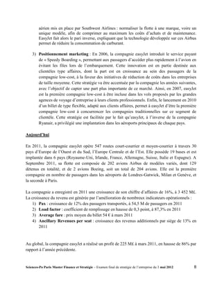 aérien mis en place par Southwest Airlines : normaliser la flotte à une marque, voire un
         unique modèle, afin de comprimer au maximum les coûts d’achats et de maintenance.
         EasyJet fait alors le pari inverse, expliquant que la technologie développée sur ces Airbus
         permet de réduire la consommation de carburant.

    3) Positionnement marketing : En 2006, la compagnie easyJet introduit le service payant
       de « Speedy Boarding », permettant aux passagers d’accéder plus rapidement à l’avion en
       évitant les files lors de l’embarquement. Cette innovation est en partie destinée aux
       clientèles type affaires, dont la part est en croissance au sein des passagers de la
       compagnie low-cost, à la faveur des initiatives de réduction de coûts dans les entreprises
       de taille moyenne. Cette stratégie va être accentuée par la compagnie les années suivantes,
       avec l’objectif de capter une part plus importante de ce marché. Ainsi, en 2007, easyJet
       est la première compagnie low-cost à être incluse dans les vols proposés par les grandes
       agences de voyage d’entreprise à leurs clients professionnels. Enfin, le lancement en 2010
       d’un billet de type flexible, adapté aux clients affaires, permet à easyJet d’être la première
       compagnie low-cost à concurrencer les compagnies traditionnelles sur ce segment de
       clientèle. Cette stratégie est facilitée par le fait qu’easyJet, à l’inverse de la compagnie
       Ryanair, a privilégié une implantation dans les aéroports principaux de chaque pays.

Aujourd’hui

En 2011, la compagnie easyJet opère 547 routes court-courrier et moyen-courrier à travers 30
pays d’Europe de l’Ouest et du Sud, l’Europe Centrale et de l’Est. Elle possède 19 bases et est
implantée dans 6 pays (Royaume-Uni, Irlande, France, Allemagne, Suisse, Italie et Espagne). A
Septembre 2011, sa flotte est composée de 202 avions Airbus de modèles variés, dont 129
détenus en totalité, et de 2 avions Boeing, soit un total de 204 avions. Elle est la première
compagnie en nombre de passagers dans les aéroports de Londres-Gatwick, Milan et Genève, et
la seconde à Paris.

La compagnie a enregistré en 2011 une croissance de son chiffre d’affaires de 16%, à 3 452 M£.
La croissance du revenu est générée par l’amélioration de nombreux indicateurs opérationnels :
   1) Pax : croissance de 12% des passagers transportés, à 54,5 M de passagers en 2011
   2) Load factor : coefficient de remplissage en hausse de 0,3 point, à 87,3% en 2011
   3) Average fare : prix moyen du billet 54 € à mars 2011
   4) Ancillary Revenues per seat : croissance des revenus additionnels par siège de 13% en
       2011


Au global, la compagnie easyJet a réalisé un profit de 225 M£ à mars 2011, en hausse de 86% par
rapport à l’année précédente.


Sciences-Po Paris Master Finance et Stratégie – Examen final de stratégie de l’entreprise du 3 mai 2012   8
 