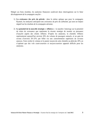 Malgré ces bons résultats, les analystes financiers soulèvent deux interrogations sur le futur
développement de la compagnie easyJet :

    1) La croissance des prix du pétrole : dans la même optique que pour la compagnie
       Ryanair, les analystes anticipent une croissance du prix du carburant, qui aura un impact
       négatif sur les résultats de la compagnie aérienne.

    2) Le potentiel de la nouvelle stratégie « Affaires » : le marché s’interroge sur le potentiel
       de relais de croissance que représente la récente stratégie de montée en puissance
       d’easyJet auprès des clients Affaires. D’après les analystes, la clientèle Affaires
       représenterait aujourd’hui environ 20% du volume de passagers annuels, et un gain de
       revenu d’environ 20~25% par billet via une consommation supérieure de revenus
       annexes. Faire croître le volume et le panier moyen de cette clientèle au-delà des 20% en
       n’opérant que des vols court-courriers et moyen-courriers apparaît difficile pour les
       analystes.




Sciences-Po Paris Master Finance et Stratégie – Examen final de stratégie de l’entreprise du 3 mai 2012   9
 