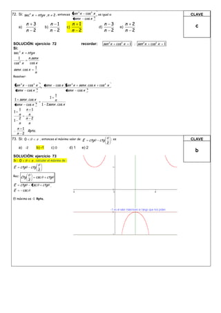 2 , entonces sen x         cos 3 x es igual a:
                                                            3
72. Si: sec2 x               ntgx , n                                                                                                  CLAVE
                                                           senx       cos x 3
             n        3                 n 1              n 1                         n       3           n    2                         c
     a)                            b)               c)                          d)                  e)
             n        2                 n 2              n 2                         n       2           n    2

SOLUCIÓN: ejercicio 72                                            recordar:          sen 2x      cos2 x      1 ; sen 2x   cos2 x   1
Si:
sec 2 x ntgx
    1   n .senx
cos x2
         cos x
                         1
 senx . cos x
                         n
Resolver:

 sen 3 x cos 3 x                   senx      cos x sen 2 x    senx . cos x      cos 2 x
  senx cos x 3                                      senx     cos x 3
                                             1
                                        1
  1 senx . cos x                            n
  senx cos x 2                   1 2senx . cos x
    1   n 1
 1
   n             n
   2         n       2
 1
   n             n
     n 1
         Rpta .
     n 2
73. Si: 0                     , entonces el máximo valor de:      E      ctg     ctg         ; es                                      CLAVE
                                                                                         2
     a) -2                 b) -1        c) 0          d) 1        e) 2
                                                                                                                                        b
SOLUCIÓN: ejercicio 73
Si : 0                   , calcular el máximo de :

 E     ctg           ctg
                             2
Rec:   Ctg                 csc      ctg
                 2
 E     ctg           csc         ctg
 E        csc

El máximo es -1 Rpta.
 