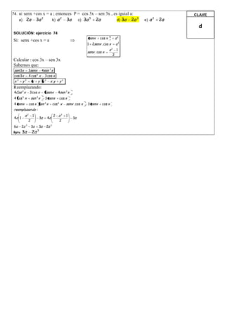 +cos x = a ; entonces P = cos 3x – sen 3x , es iguial a:
74. si: senx                                                                                                CLAVE
      a) 2a 3a       b) a    3a c) 3a 5 2a               d) 3a 2a                                 a2   2a
               2          2                                         3
                                                                                             e)
                                                                                                             d
SOLUCIÓN: ejercicio 74
                                                                   senx     cos x   2
                                                                                        a2
Si: senx +cos x = a
                                                                   1 2senx . cos x      a2
                                                                                    a2 1
                                                                   senx . cos x
                                                                                      2
Calcular : cos 3x – sen 3x
Sabemos que:
 sen 3x 3senx 4sen 3 x
 cos 3x 4 cos 3 x 3 cos x
 x 3 y 3 x y x 2 x .y                          y2
Reemplazando:
 4Cos 3 x      3 cos x        3senx        4sen 3 x
 4 cos 3 x      sen 3 x       3 senx           cos x
 4 senx        cos x sen x    2
                                         cos x
                                           2
                                                    senx . cos x   3 senx    cos x
 reemplazan do :
          a2 1                           2 a2       1
 4a 1                    3a       4a                    3a
            2                              2
 6a     2a 3    3a    3a          2a 3
Rpta    3a      2a   3
 