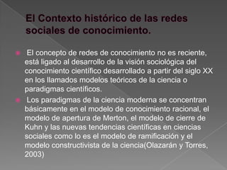     El concepto de redes de conocimiento no es reciente,
    está ligado al desarrollo de la visión sociológica del
    conocimiento científico desarrollado a partir del siglo XX
    en los llamados modelos teóricos de la ciencia o
    paradigmas científicos.
    Los paradigmas de la ciencia moderna se concentran
    básicamente en el modelo de conocimiento racional, el
    modelo de apertura de Merton, el modelo de cierre de
    Kuhn y las nuevas tendencias científicas en ciencias
    sociales como lo es el modelo de ramificación y el
    modelo constructivista de la ciencia(Olazarán y Torres,
    2003)
 