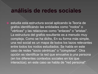    estudia esta estructura social aplicando la Teoría de
    grafos identificando las entidades como "nodos" o
    "vértices" y las relaciones como "enlaces" o "aristas".
    La estructura del grafos resultante es a menudo muy
    compleja. Como se ha dicho, En su forma más simple,
    una red social es un mapa de todos los lazos relevantes
    entre todos los nodos estudiados. Se habla en este
    caso de redes "socio céntricas" o "completas". Otra
    opción es identificar la red que envuelve a una persona
    (en los diferentes contextos sociales en los que
    interactúa); en este caso se habla de "red personal".
 