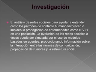    El análisis de redes sociales para ayudar a entender
    cómo los patrones de contacto humano favorecen o
    impiden la propagación de enfermedades como el VIH
    en una población. La evolución de las redes sociales a
    veces puede ser simulada por el uso de modelos
    basados en agentes, proporcionando información sobre
    la interacción entre las normas de comunicación,
    propagación de rumores y la estructura social.
 