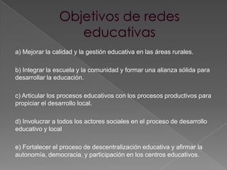 a) Mejorar la calidad y la gestión educativa en las áreas rurales.

b) Integrar la escuela y la comunidad y formar una alianza sólida para
desarrollar la educación.

c) Articular los procesos educativos con los procesos productivos para
propiciar el desarrollo local.

d) Involucrar a todos los actores sociales en el proceso de desarrollo
educativo y local

e) Fortalecer el proceso de descentralización educativa y afirmar la
autonomía, democracia, y participación en los centros educativos.
 