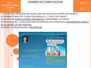 J.M.J.            EXAMEN DE COMPUTACION                        2012
González Carabajo
    Christian
                                                                     3C
       3C
1. CREAR UNA PRESENTACIÓN INICIAL CON LOS SIGUIENTES DATOS: (4 PUNTOS )
A) NOMBRE COMPLETO, CURSO CON PARALELO Y FOTO TIPO CARNET
B) IMAGEN DE CHISTE O CÓMIC INFORMÁTICO, RESPETANDO LA FUENTE.
C) DOS ENLACES, A DOS SITIOS WEB DIFERENTES QUE CONTENGAN PENSAMIENTOS ACERCA
DE LO BUENO DE SER POSITIVO.
D) SUBIR LA PRESENTACIÓN A SLIDESHARE
 