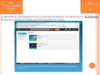 J.M.J.                                                           2012
González Carabajo
    Christian
                                                                       3C
       3C

4. MOSTRAR EL PROCEDIMIENTO DE ACTUALIZAR UN ARCHIVO YA PUBLICADO EN SLIDESHARE,
MEDIANTE CAPTURA DE PANTALLAS CON UNA LÍNEA DE TEXTO.
 
