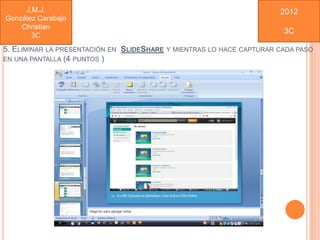 J.M.J.                                                           2012
González Carabajo
    Christian
                                                                       3C
       3C
5. ELIMINAR LA PRESENTACIÓN EN SLIDESHARE Y MIENTRAS LO HACE CAPTURAR CADA PASO
EN UNA PANTALLA (4 PUNTOS )
 
