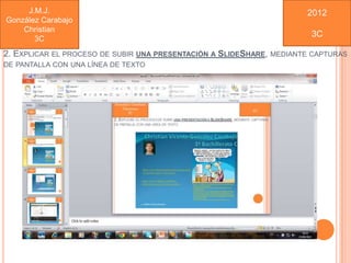 J.M.J.                                                              2012
González Carabajo
    Christian
                                                                          3C
       3C
2. EXPLICAR EL PROCESO DE SUBIR UNA PRESENTACIÓN A SLIDESHARE,   MEDIANTE CAPTURAS
DE PANTALLA CON UNA LÍNEA DE TEXTO
 