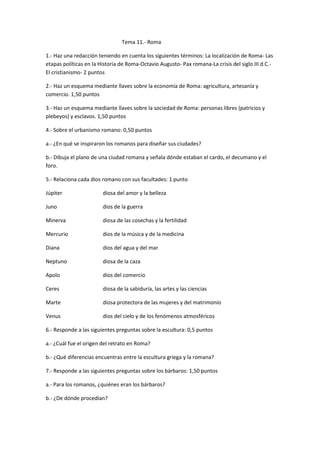 Tema 11.- Roma
1.- Haz una redacción teniendo en cuenta los siguientes términos: La localización de Roma- Las
etapas políticas en la Historia de Roma-Octavio Augusto- Pax romana-La crisis del siglo III d.C.-
El cristianismo- 2 puntos
2.- Haz un esquema mediante llaves sobre la economía de Roma: agricultura, artesanía y
comercio. 1,50 puntos
3.- Haz un esquema mediante llaves sobre la sociedad de Roma: personas libres (patricios y
plebeyos) y esclavos. 1,50 puntos
4.- Sobre el urbanismo romano: 0,50 puntos
a.- ¿En qué se inspiraron los romanos para diseñar sus ciudades?
b.- Dibuja el plano de una ciudad romana y señala dónde estaban el cardo, el decumano y el
foro.
5.- Relaciona cada dios romano con sus facultades: 1 punto
Júpiter diosa del amor y la belleza
Juno dios de la guerra
Minerva diosa de las cosechas y la fertilidad
Mercurio dios de la música y de la medicina
Diana dios del agua y del mar
Neptuno diosa de la caza
Apolo dios del comercio
Ceres diosa de la sabiduría, las artes y las ciencias
Marte diosa protectora de las mujeres y del matrimonio
Venus dios del cielo y de los fenómenos atmosféricos
6.- Responde a las siguientes preguntas sobre la escultura: 0,5 puntos
a.- ¿Cuál fue el origen del retrato en Roma?
b.- ¿Qué diferencias encuentras entre la escultura griega y la romana?
7.- Responde a las siguientes preguntas sobre los bárbaros: 1,50 puntos
a.- Para los romanos, ¿quiénes eran los bárbaros?
b.- ¿De dónde procedían?
 