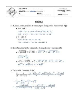 UNIDAD 1 
1. Averigua para que valores de x se cumplen las siguientes inecuaciones: (1p) 
a) 
b) 
2. Simplifica utilizando las propiedades de las potencias y las raíces: (1p) 
a) 
b) 
3. Racionaliza y simplifica: (1’5p) 
 
 
APELLIDOS: ………………………… 
NOMBRE: …… solución …………… 
Nº …….. NOTA: …………… 
Unidad 1 y 2 
Matemáticas 1ºBACH 
CCSS 
Fecha:…………...  