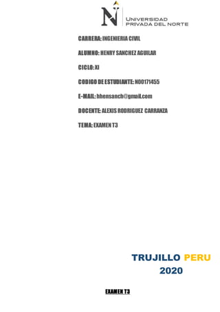 EXAMEN T3
CARRERA:INGENIERIA CIVIL
ALUMNO: HENRYSANCHEZ AGUILAR
CICLO:XI
CODIGO DE ESTUDIANTE: N00171455
E-MAIL:hhensanch@gmail.com
DOCENTE: ALEXISRODRIGUEZ CARRANZA
TEMA:EXAMENT3
CURSO:GESTIONDE PROYECTOS DE CONSTRUCCION
TRUJILLO PERU
2020
 