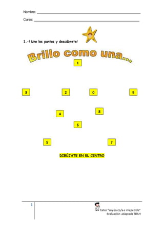 Nombre: ________________________________________________________
Curso: _________________________________________________________
1
Taller“soyúnico/ae irrepetible”
Evaluación adaptadaTDAH
1.-! Une los puntos y descúbrete!
DIBÚJATE EN EL CENTRO
1
3
6
5 7
4
8
9
0
2
 