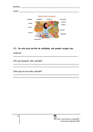 Nombre: ________________________________________________________
Curso: _________________________________________________________
9
Taller“soyúnico/ae irrepetible”
Evaluación adaptadaTDAH
13.- De este gran surtido de cualidades solo puedes escoger una:
¿Cuál es?
_______________________________________________________
¿Por qué escogiste esta cualidad?
________________________________________________________
________________________________________________________
¿Para qué te sirve esta cualidad?
________________________________________________________
________________________________________________________
 