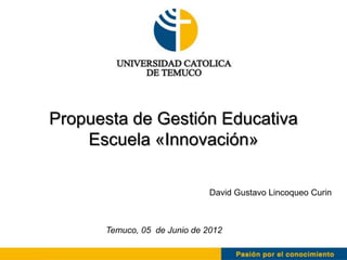 Propuesta de Gestión Educativa
    Escuela «Innovación»

                              David Gustavo Lincoqueo Curin



      Temuco, 05 de Junio de 2012
 