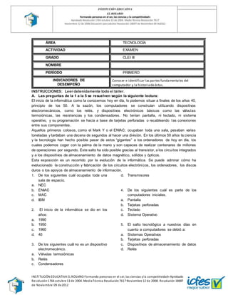 INSTITUCIÓN EDUCATIVA EL ROSARIO Formando personas en el ser, las ciencias yla competitividad» Aprobado
Resolución1764 octubre 13 de 2004. MediaTécnica Resolución7617 Noviembre 12 de 2008. Resolución 18697
de Noviembre 09 de2012
ÁREA TECNOLOGÍA
ACTIVIDAD EXAMEN
GRADO CLEI III
NOMBRE
PERÍODO PRIMERO
INDICADORES DE
DESEMPEÑO
Conocer e identificar las partes fundamentales del
computador y la historiadeéstas.
INSTRUCCIONES: Leer detenidamente todo el taller.
A. Las preguntas de la 1 a la 5 se resuelven según la siguiente lectura:
El inicio de la informática como la conocemos hoy en día, lo podemos situar a finales de los años 40,
principio de los 50. A la sazón, los computadores se construían utilizando dispositivos
electromecánicos, como los relés, y dispositivos electrónicos básicos como las válvulas
termoiónicas, las resistencias y los condensadores. No tenían pantalla, ni teclado, ni sistema
operativo, y su programación se hacía a base de tarjetas perforadas o recableando las conexiones
entre sus componentes.
Aquellos primeros colosos, como el Mark Y o el ENIAC; ocupaban toda una sala, pesaban varias
toneladas y tardaban una decena de segundos al hacer una división. En los últimos 50 años la ciencia
y la tecnología han hecho posible pasar de estos “gigantes” a los ordenadores de hoy en día, los
cuales podemos coger con la palma de la mano y son capaces de realizar centenares de millones
de operaciones por segundo. Este salto ha sido posible gracias al transistor, a los circuitos integrados
y a los dispositivos de almacenamiento de datos magnético, sólidos y ópticos.
Esta exposición es un recorrido por la evolución de la informática. Se puede admirar cómo ha
evolucionado la construcción y fabricación de los circuitos electrónicos, los ordenadores, los discos
duros o los apoyos de almacenamiento de información.
1. De los siguientes cuál ocupaba toda una
sala de espacio.
a. NEC
b. ENIAC
c. MAC
d. IBM
2. El inicio de la informática se dio en los
años:
a. 1990
b. 1950
c. 1960
d. 40
3. De los siguientes cuál no es un dispositivo
electromecánico.
a. Válvulas termoiónicas
b. Relés
c. Condensadores
d. Transmisores
4. De los siguientes cuál es parte de los
computadores iniciales.
a. Pantalla
b. Tarjetas perforadas
c. Teclado
d. Sistema Operativo
5. El salto tecnológico a nuestros días en
cuanto a computadores se debió a:
a. Sistemas Operativos
b. Tarjetas perforadas
c. Dispositivos de almacenamiento de datos
d. Relés
 