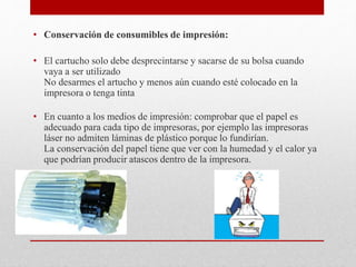 • Conservación de consumibles de impresión:
• El cartucho solo debe desprecintarse y sacarse de su bolsa cuando
vaya a ser utilizado
No desarmes el artucho y menos aún cuando esté colocado en la
impresora o tenga tinta
• En cuanto a los medios de impresión: comprobar que el papel es
adecuado para cada tipo de impresoras, por ejemplo las impresoras
láser no admiten láminas de plástico porque lo fundirían.
La conservación del papel tiene que ver con la humedad y el calor ya
que podrían producir atascos dentro de la impresora.
 