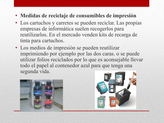 • Medidas de reciclaje de consumibles de impresión
• Los cartuchos y carretes se pueden reciclar. Las propias
empresas de informática suelen recogerlos para
reutilizarlos. En el mercado venden kits de recarga de
tinta para cartuchos.
• Los medios de impresión se pueden reutilizar
imprimiendo por ejemplo por las dos caras. o se puede
utilizar folios reciclados por lo que es aconsejable llevar
todo el papel al contenedor azul para que tenga una
segunda vida.
 