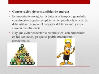 • Conservación de consumibles de energía
• Es importante no agotar la batería ni tampoco guardarla
cuando está cargada completamente, pierde eficiencia. Se
debe utilizar siempre el cargador del fabricante ya que
sino pierde eficiencia.
• Hay que evitar conectar la batería si existen humedades
en los contactos, ya que se podría producir un
cortocircuito.
 