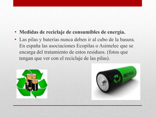 • Medidas de reciclaje de consumibles de energía.
• Las pilas y baterías nunca deben ir al cubo de la basura.
En españa las asociaciones Ecopilas o Asimelec que se
encarga del tratamiento de estos residuos. (fotos que
tengan que ver con el reciclaje de las pilas).
 