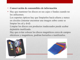 • Conservación de consumibles de información
• Hay que mantener los discos en sus cajas o fundas cuando no
los utilicemos.
Los soportes ópticos hay que limpiarlos hacía afuera y nunca
en círculos (intentar encontrar una imagen sobre como se
limpiar los cd y dvd)
Limpiar los discos con productos inadecuados puede acabar
dejándolo inutilizado.
Hay que evitar colocar los discos magnéticos cerca de campos
eléctricos y magnéticos, podrían borrarlos o inutilizarlos.
 