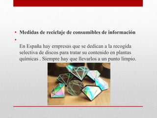 • Medidas de reciclaje de consumibles de información
•
En España hay empresas que se dedican a la recogida
selectiva de discos para tratar su contenido en plantas
químicas . Siempre hay que llevarlos a un punto limpio.
 