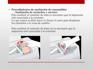 • Procedimientos de sustitución de consumibles
- Sustitución de cartuchos y carretes
Para sustituir el cartucho de tinta es necesario que la impresora
esté conectada a la corriente .
Lo que nunca se debe hacer es forzar el carro para desplazar
los cartuchos a la zona de cambio.
Para sustituir el cartucho de tóner no es necesario que la
impresora esté conectada a la corriente
 