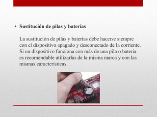 • Sustitución de pilas y baterías
La sustitución de pilas y baterías debe hacerse siempre
con el dispositivo apagado y desconectado de la corriente.
Si un dispositivo funciona con más de una pila o batería
es recomendable utilizarlas de la misma marca y con las
mismas características.
 