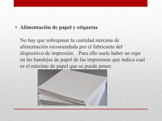 • Alimentación de papel y etiquetas
No hay que sobrepasar la cantidad máxima de
alimentación recomendada por el fabricante del
dispositivo de impresión. . Para ello suele haber un tope
en las bandejas de papel de las impresoras que indica cual
es el máximo de papel que se puede poner.
 